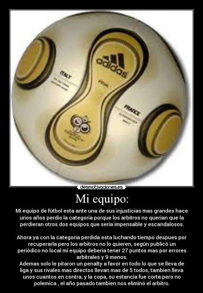 Mi equipo: - Mi equipo de fútbol esta ante una de sus injusticias mas grandes hace
unos años perdio la categoria porque los arbitros no querian que la
perdieran otros dos equipos que seria impensable y escandalosos.
Ahora ya con la categoria perdida esta luchando tiempo despues por
recuperarla pero los arbitros no lo quieren, según publicó un
periódico no local mi equipo deberia tener 27 puntos mas por errores
arbitrales y 9 menos.
Ademas solo le pitaron un penalty a favor en todo lo que se lleva de
liga y sus rivales mas directos llevan mas de 5 todos, tambien lleva
unos cuantos en contra, y la copa, su estancia fue corta pero no
polemica , el año pasado tambien nos eliminó el arbitro.