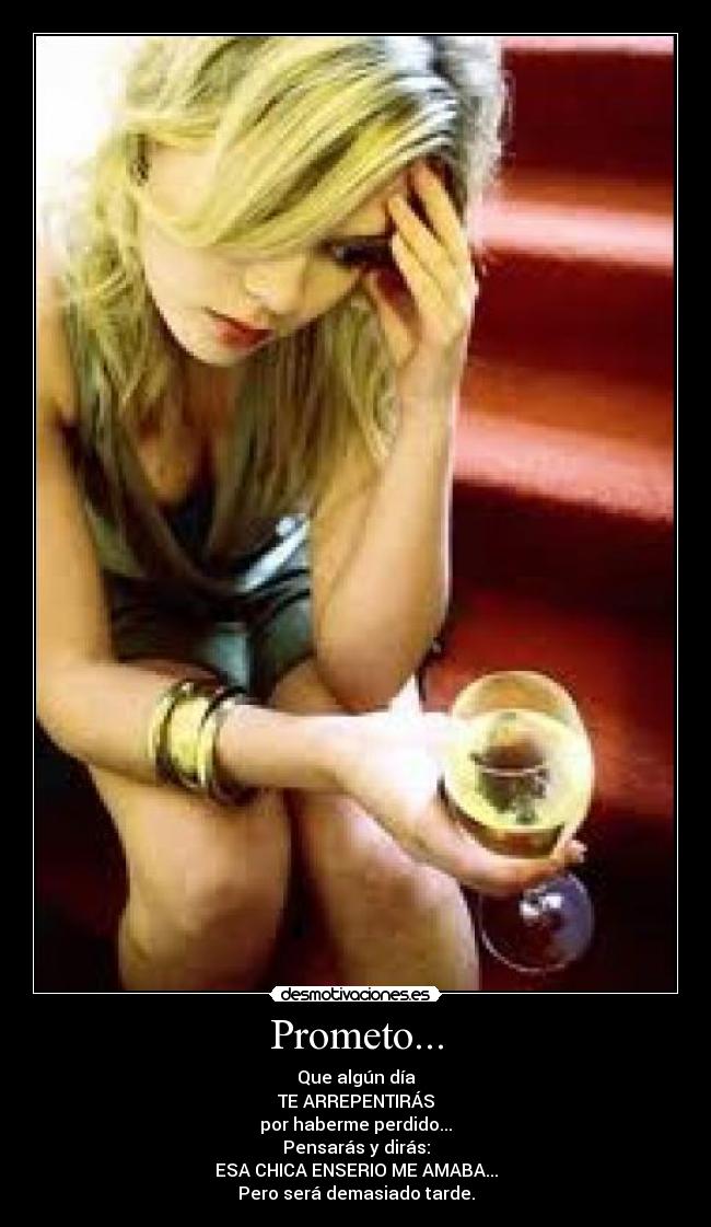 Prometo... - Que algún día
TE ARREPENTIRÁS
por haberme perdido...
Pensarás y dirás:
ESA CHICA ENSERIO ME AMABA...
Pero será demasiado tarde.