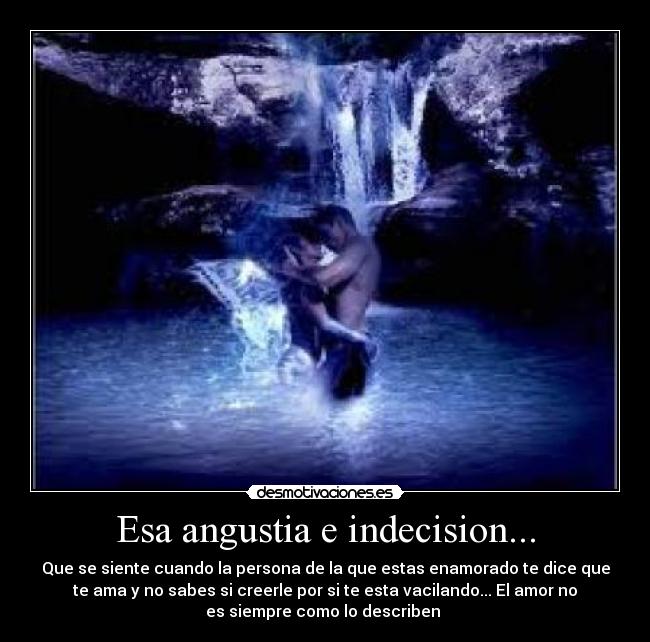 Esa angustia e indecision... - Que se siente cuando la persona de la que estas enamorado te dice que
te ama y no sabes si creerle por si te esta vacilando... El amor no
es siempre como lo describen ♥