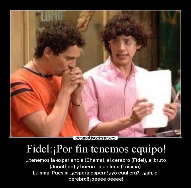 Fidel:¡Por fin tenemos equipo! - ...tenemos la experiencia (Chema), el cerebro (Fidel), el bruto
(Jonathan) y bueno...a un loco (Luisma).
Luisma: Pues si...¡espera espera! ¿yo cual era?... ¡¡ah, el
cerebro!! ¡oeeee oeeee!