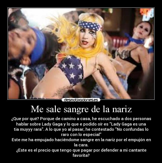 Me sale sangre de la nariz - ¿Que por qué? Porque de camino a casa, he escuchado a dos personas
hablar sobre Lady Gaga y lo que e podido oír es Lady Gaga es una
tia muyyy rara. A lo que yo al pasar, he contestado No confundas lo
raro con lo especial
Este me ha empujado haciéndome sangre en la nariz por el empujón en
la cara.
¿Este es el precio que tengo que pagar por defender a mi cantante
favorita?