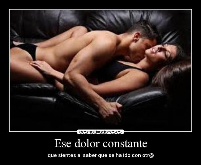 Ese dolor constante - que sientes al saber que se ha ido con otr@