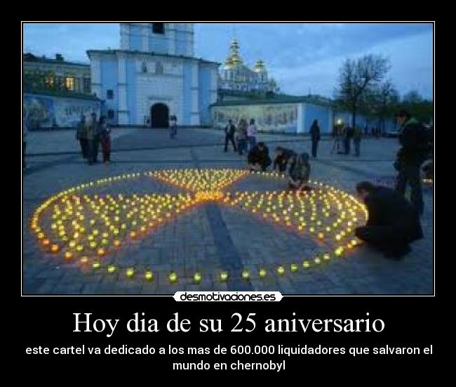 Hoy dia de su 25 aniversario - este cartel va dedicado a los mas de 600.000 liquidadores que salvaron el
mundo en chernobyl