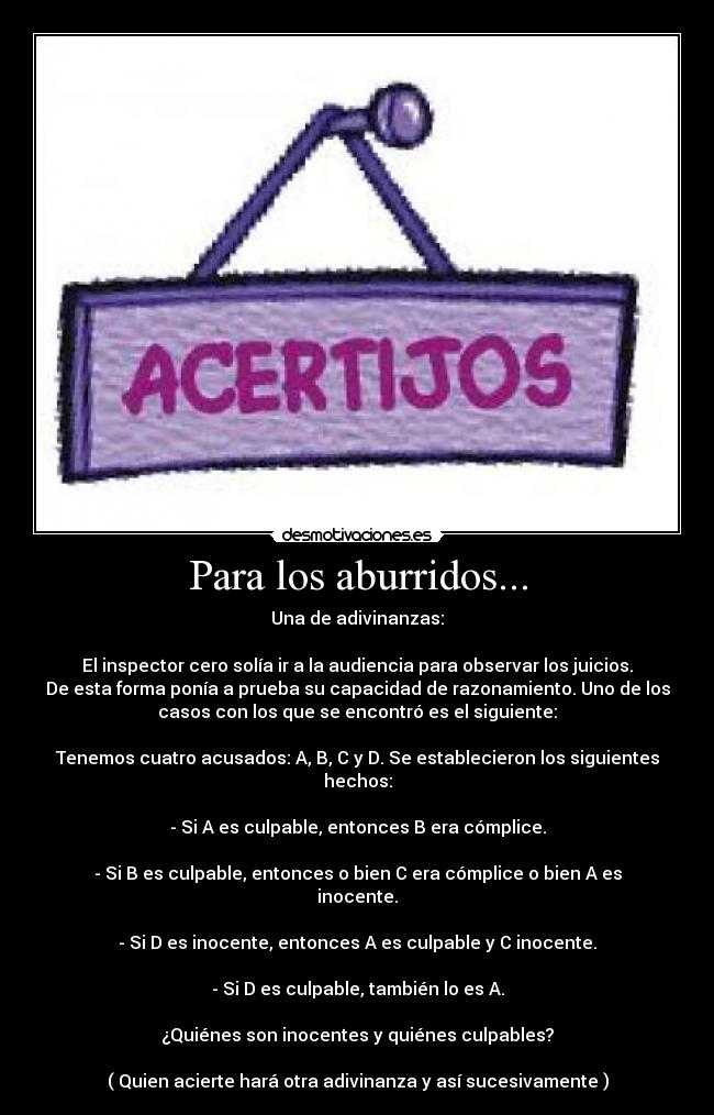 Para los aburridos... - Una de adivinanzas:
El inspector cero solía ir a la audiencia para observar los juicios.
De esta forma ponía a prueba su capacidad de razonamiento. Uno de los
casos con los que se encontró es el siguiente:
Tenemos cuatro acusados: A, B, C y D. Se establecieron los siguientes
hechos:
- Si A es culpable, entonces B era cómplice.
- Si B es culpable, entonces o bien C era cómplice o bien A es
inocente.
- Si D es inocente, entonces A es culpable y C inocente.
- Si D es culpable, también lo es A.
¿Quiénes son inocentes y quiénes culpables?
( Quien acierte hará otra adivinanza y así sucesivamente )