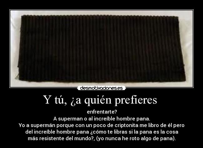 Y tú, ¿a quién prefieres - enfrentarte?
A superman o al increíble hombre pana.
Yo a supermán porque con un poco de criptonita me libro de él pero
del increíble hombre pana ¿cómo te libras si la pana es la cosa
más resistente del mundo?, (yo nunca he roto algo de pana).