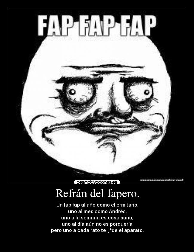 Refrán del fapero. - Un fap fap al año como el ermitaño,
uno al mes como Andrés,
uno a la semana es cosa sana,
uno al día aún no es porquería
pero uno a cada rato te  j*de el aparato.

