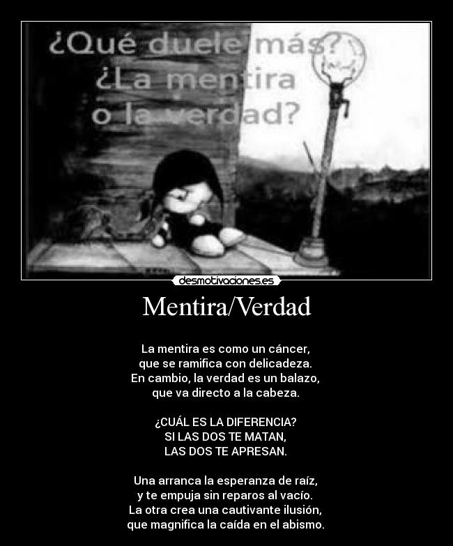 Mentira/Verdad -
La mentira es como un cáncer,
que se ramifica con delicadeza.
En cambio, la verdad es un balazo,
que va directo a la cabeza.
¿CUÁL ES LA DIFERENCIA?
SI LAS DOS TE MATAN,
LAS DOS TE APRESAN.
Una arranca la esperanza de raíz,
y te empuja sin reparos al vacío.
La otra crea una cautivante ilusión,
que magnifica la caída en el abismo.