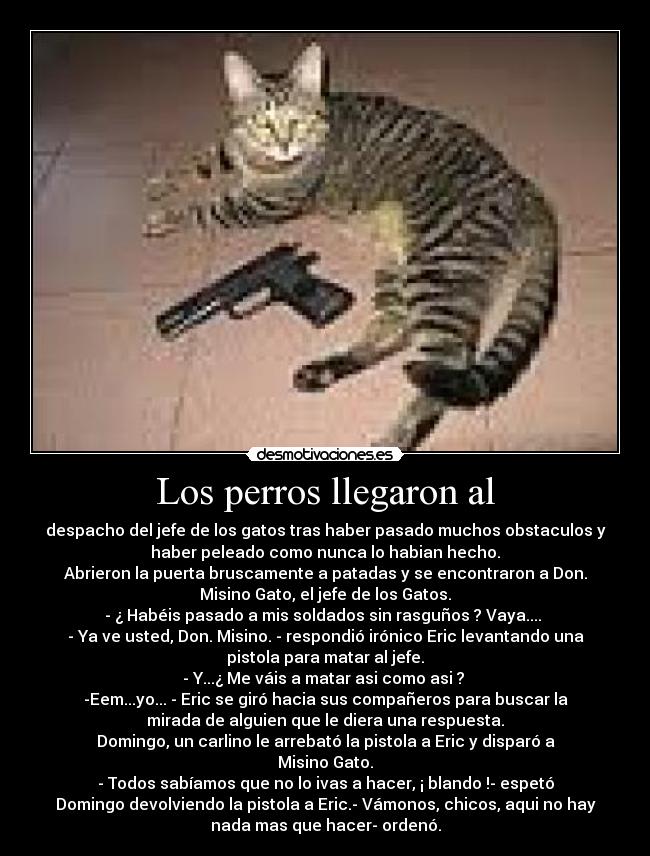 Los perros llegaron al - despacho del jefe de los gatos tras haber pasado muchos obstaculos y
haber peleado como nunca lo habian hecho.
Abrieron la puerta bruscamente a patadas y se encontraron a Don.
Misino Gato, el jefe de los Gatos.
- ¿ Habéis pasado a mis soldados sin rasguños ? Vaya.... 
- Ya ve usted, Don. Misino. - respondió irónico Eric levantando una
pistola para matar al jefe.
- Y...¿ Me váis a matar asi como asi ? 
-Eem...yo... - Eric se giró hacia sus compañeros para buscar la
mirada de alguien que le diera una respuesta.
Domingo, un carlino le arrebató la pistola a Eric y disparó a
Misino Gato.
- Todos sabíamos que no lo ivas a hacer, ¡ blando !- espetó
Domingo devolviendo la pistola a Eric.- Vámonos, chicos, aqui no hay
nada mas que hacer- ordenó.