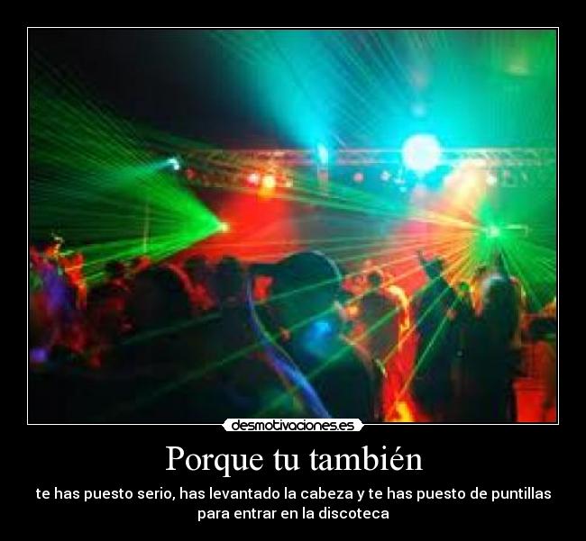 Porque tu también - te has puesto serio, has levantado la cabeza y te has puesto de puntillas
para entrar en la discoteca