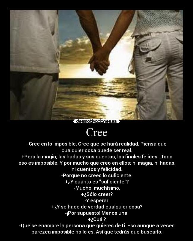 Cree - -Cree en lo imposible. Cree que se hará realidad. Piensa que
cualquier cosa puede ser real.
+Pero la magia, las hadas y sus cuentos, los finales felices...Todo
eso es imposible. Y por mucho que creo en ellos: ni magia, ni hadas,
ni cuentos y felicidad.
-Porque no crees lo suficiente.
+¿Y cuánto es suficiente?
-Mucho, muchísimo.
+¿Sólo creer?
-Y esperar.
+¿Y se hace de verdad cualquier cosa?
-¡Por supuesto! Menos una.
+¿Cuál?
-Qué se enamore la persona que quieres de ti. Eso aunque a veces
parezca imposible no lo es. Así que tedrás que buscarlo.