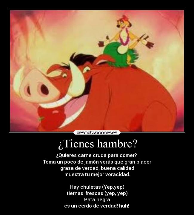 ¿Tienes hambre? - ¿Quieres carne cruda para comer? 
Toma un poco de jamón verás que gran placer
grasa de verdad, buena calidad
muestra tu mejor voracidad.

Hay chuletas (Yep,yep)
tiernas  frescas (yep, yep)
Pata negra
es un cerdo de verdad! huh! 