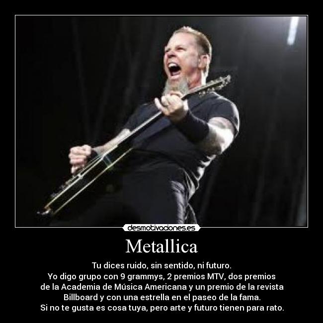 Metallica - Tu dices ruido, sin sentido, ni futuro.
Yo digo grupo con 9 grammys, 2 premios MTV, dos premios
de la Academia de Música Americana y un premio de la revista
Billboard y con una estrella en el paseo de la fama.
Si no te gusta es cosa tuya, pero arte y futuro tienen para rato.