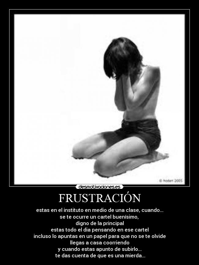 FRUSTRACIÓN - estas en el instituto en medio de una clase, cuando...
se te ocurre un cartel buenísimo,
digno de la principal
estas todo el dia pensando en ese cartel
incluso lo apuntas en un papel para que no se te olvide
llegas a casa coorriendo
y cuando estas apunto de subirlo...
te das cuenta de que es una mierda...