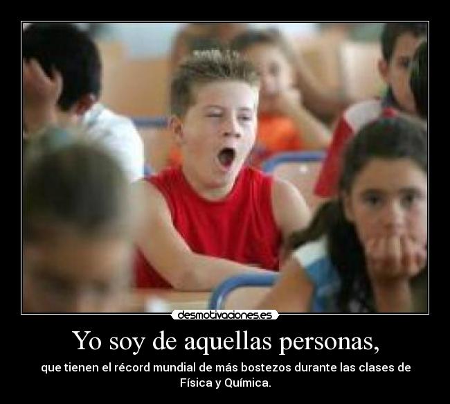 Yo soy de aquellas personas, - que tienen el récord mundial de más bostezos durante las clases de Física y Química.