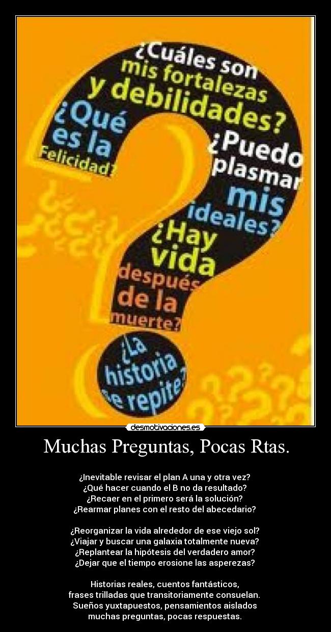 Muchas Preguntas, Pocas Rtas. -
¿Inevitable revisar el plan A una y otra vez?
¿Qué hacer cuando el B no da resultado?
¿Recaer en el primero será la solución?
¿Rearmar planes con el resto del abecedario?
¿Reorganizar la vida alrededor de ese viejo sol?
¿Viajar y buscar una galaxia totalmente nueva?
¿Replantear la hipótesis del verdadero amor?
¿Dejar que el tiempo erosione las asperezas?
Historias reales, cuentos fantásticos,
frases trilladas que transitoriamente consuelan.
Sueños yuxtapuestos, pensamientos aislados
muchas preguntas, pocas respuestas.