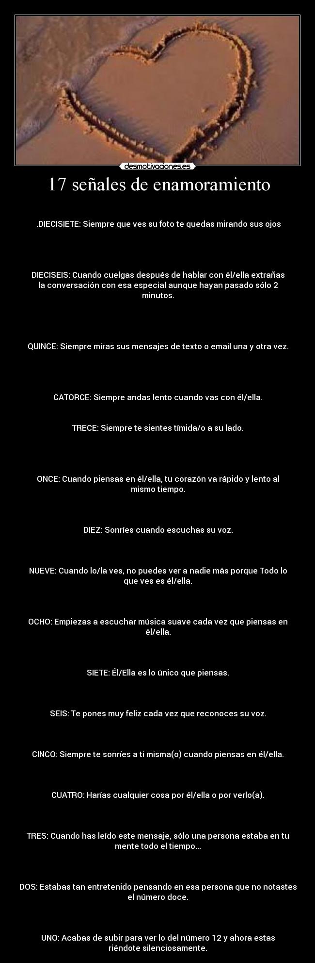 17 señales de enamoramiento -  

 .DIECISIETE: Siempre que ves su foto te quedas mirando sus ojos

 


DIECISEIS: Cuando cuelgas después de hablar con él/ella extrañas
la conversación con esa especial aunque hayan pasado sólo 2
minutos.

 


QUINCE: Siempre miras sus mensajes de texto o email una y otra vez.

 


CATORCE: Siempre andas lento cuando vas con él/ella.


TRECE: Siempre te sientes tímida/o a su lado.

 


ONCE: Cuando piensas en él/ella, tu corazón va rápido y lento al
mismo tiempo.

 

DIEZ: Sonríes cuando escuchas su voz.

 

NUEVE: Cuando lo/la ves, no puedes ver a nadie más porque Todo lo
que ves es él/ella.

 

OCHO: Empiezas a escuchar música suave cada vez que piensas en
él/ella.

 

SIETE: Él/Ella es lo único que piensas.

 

SEIS: Te pones muy feliz cada vez que reconoces su voz.

 

CINCO: Siempre te sonríes a ti misma(o) cuando piensas en él/ella.

 

CUATRO: Harías cualquier cosa por él/ella o por verlo(a).

 

TRES: Cuando has leído este mensaje, sólo una persona estaba en tu
mente todo el tiempo...

 

DOS: Estabas tan entretenido pensando en esa persona que no notastes
el número doce.

 

UNO: Acabas de subir para ver lo del número 12 y ahora estas
riéndote silenciosamente.