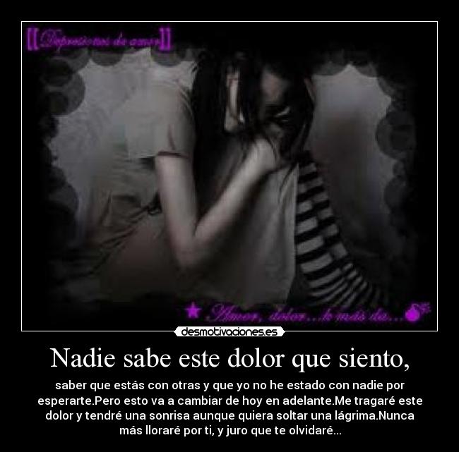 Nadie sabe este dolor que siento, - saber que estás con otras y que yo no he estado con nadie por
esperarte.Pero esto va a cambiar de hoy en adelante.Me tragaré este
dolor y tendré una sonrisa aunque quiera soltar una lágrima.Nunca
más lloraré por ti, y juro que te olvidaré...