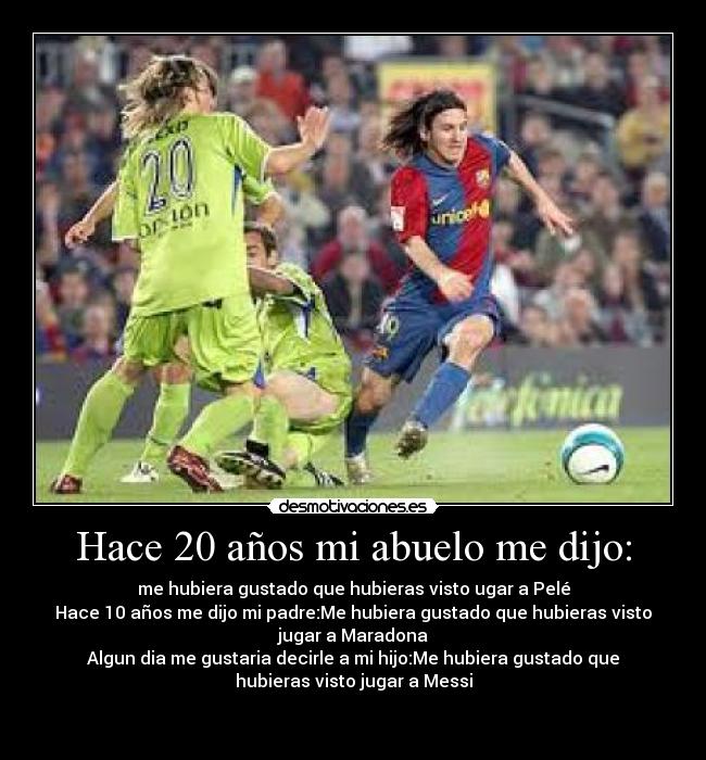 Hace 20 años mi abuelo me dijo: - me hubiera gustado que hubieras visto ugar a Pelé
Hace 10 años me dijo mi padre:Me hubiera gustado que hubieras visto
jugar a Maradona
Algun dia me gustaria decirle a mi hijo:Me hubiera gustado que
hubieras visto jugar a Messi