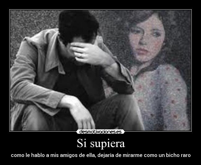 Si supiera - como le hablo a mis amigos de ella, dejaría de mirarme como un bicho raro