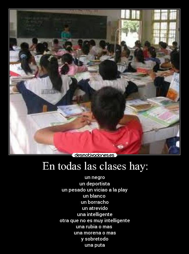 En todas las clases hay: - un negro
un deportista
un pesado un viciao a la play
un blanco
un borracho
un atrevido
una intelligente
otra que no es muy intelligente
una rubia o mas
una morena o mas
y sobretodo
una puta