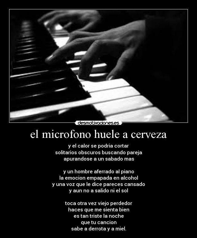 el microfono huele a cerveza - y el calor se podria cortar
solitarios obscuros buscando pareja
apurandose a un sabado mas

y un hombre aferrado al piano
la emocion empapada en alcohol
y una voz que le dice pareces cansado
y aun no a salido ni el sol

toca otra vez viejo perdedor
haces que me sienta bien
es tan triste la noche
que tu cancion
sabe a derrota y a miel.