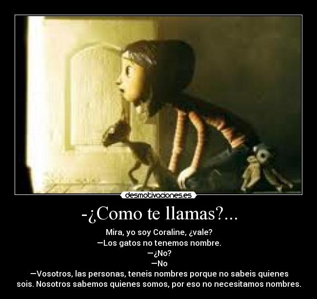 -¿Como te llamas?... - Mira, yo soy Coraline, ¿vale?
—Los gatos no tenemos nombre.
—¿No?
—No
—Vosotros, las personas, teneis nombres porque no sabeis quienes
sois. Nosotros sabemos quienes somos, por eso no necesitamos nombres.