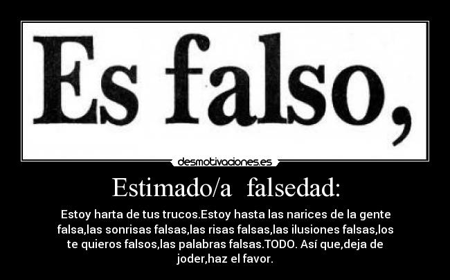 Estimado/a  falsedad: - Estoy harta de tus trucos.Estoy hasta las narices de la gente
falsa,las sonrisas falsas,las risas falsas,las ilusiones falsas,los
te quieros falsos,las palabras falsas.TODO. Así que,deja de
joder,haz el favor.