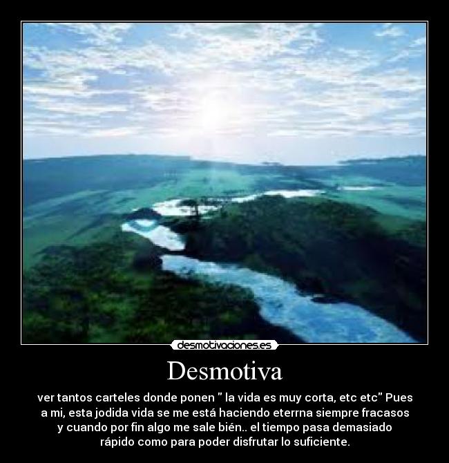 Desmotiva - ver tantos carteles donde ponen la vida es muy corta, etc etc Pues
a mi, esta jodida vida se me está haciendo eterrna siempre fracasos
y cuando por fin algo me sale bién.. el tiempo pasa demasiado
rápido como para poder disfrutar lo suficiente.
