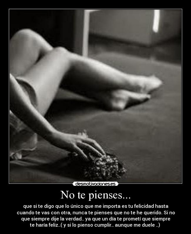 No te pienses... - que si te digo que lo único que me importa es tu felicidad hasta
cuando te vas con otra, nunca te pienses que no te he querido. Si no
que siempre dije la verdad.. ya que un día te prometí que siempre
te haría feliz..( y si lo pienso cumplir.. aunque me duele ..) 