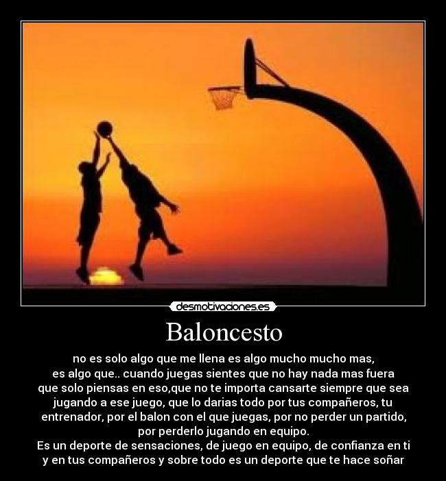 Baloncesto - no es solo algo que me llena es algo mucho mucho mas,
es algo que.. cuando juegas sientes que no hay nada mas fuera
que solo piensas en eso,que no te importa cansarte siempre que sea
jugando a ese juego, que lo darias todo por tus compañeros, tu
entrenador, por el balon con el que juegas, por no perder un partido,
por perderlo jugando en equipo.
Es un deporte de sensaciones, de juego en equipo, de confianza en ti
y en tus compañeros y sobre todo es un deporte que te hace soñar