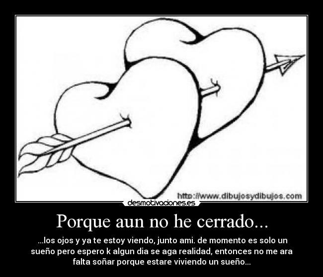 Porque aun no he cerrado... - ...los ojos y ya te estoy viendo, junto ami. de momento es solo un
sueño pero espero k algun dia se aga realidad, entonces no me ara
falta soñar porque estare viviendo un sueño...