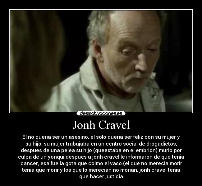 Jonh Cravel - El no queria ser un asesino, el solo queria ser feliz con su mujer y
su hijo, su mujer trabajaba en un centro social de drogadictos,
despues de una pelea su hijo (queestaba en el embrion) murio por
culpa de un yonqui,despues a jonh cravel le informaron de que tenia
cancer, esa fue la gota que colmo el vaso.(el que no merecia morir
tenia que morir y los que lo merecian no morian, jonh cravel tenia
que hacer justicia