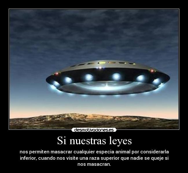 Si nuestras leyes - nos permiten masacrar cualquier especia animal por considerarla
inferior, cuando nos visite una raza superior que nadie se queje si
nos masacran.