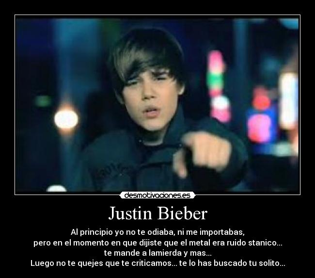 Justin Bieber - Al principio yo no te odiaba, ni me importabas,
pero en el momento en que dijiste que el metal era ruido stanico...
te mande a lamierda y mas...
Luego no te quejes que te criticamos... te lo has buscado tu solito...