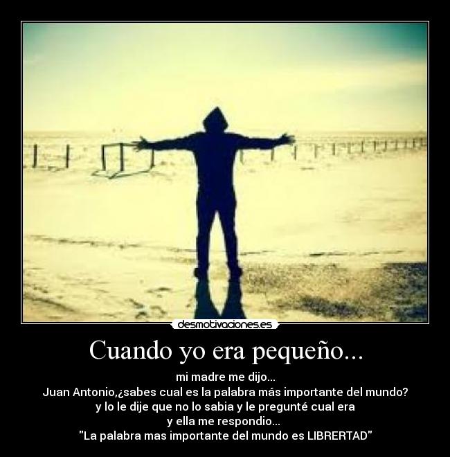 Cuando yo era pequeño... - mi madre me dijo...
Juan Antonio,¿sabes cual es la palabra más importante del mundo?
y lo le dije que no lo sabia y le pregunté cual era
y ella me respondio...
La palabra mas importante del mundo es LIBRERTAD