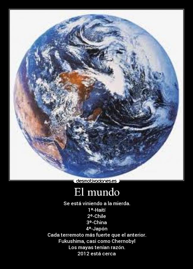 El mundo - Se está viniendo a la mierda.
1º-Haití
2º-Chile
3º-China
4º-Japón
Cada terremoto más fuerte que el anterior.
Fukushima, casi como Chernobyl
Los mayas tenían razón.
2012 está cerca