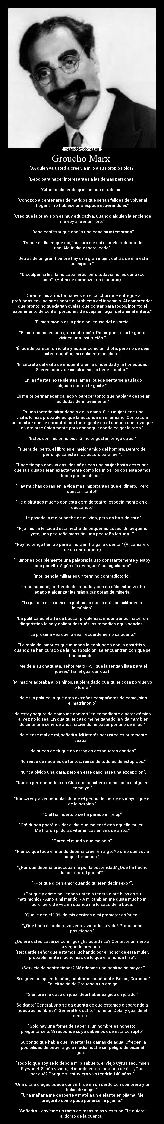 Groucho Marx - ¿A quién va usted a creer, a mí o a sus propios ojos?
Bebo para hacer interesantes a las demás personas.
Citadme diciendo que me han citado mal
Conozco a centenares de maridos que serían felices de volver al
hogar si no hubiese una esposa esperándoles
Creo que la televisión es muy educativa. Cuando alguien la enciende
me voy a leer un libro.
Debo confesar que nací a una edad muy temprana
Desde el día en que cogí su libro me caí al suelo rodando de
risa. Algún día espero leerlo
Detrás de un gran hombre hay una gran mujer, detrás de ella está
su esposa.
Disculpen si les llamo caballeros, pero todavía no les conozco
bien. (Antes de comenzar un discurso).
Durante mis años formativos en el colchón, me entregué a
profundas cavilaciones sobre el problema del insomnio. Al comprender
que pronto no quedarían ovejas que contar para todos, intento el
experimento de contar porciones de oveja en lugar del animal entero.
El matrimonio es la principal causa del divorcio
El matrimonio es una gran institución. Por supuesto, si te gusta
vivir en una institución.
Él puede parecer un idiota y actuar como un idiota, pero no se deje
usted engañar, es realmente un idiota.
El secreto del éxito se encuentra en la sinceridad y la honestidad.
Si eres capaz de simular eso, lo tienes hecho..
En las fiestas no te sientes jamás; puede sentarse a tu lado
alguien que no te guste.
Es mejor permanecer callado y parecer tonto que hablar y despejar
las dudas definitivamente.
Es una tontería mirar debajo de la cama. Si tu mujer tiene una
visita, lo más probable es que la esconda en el armario. Conozco a
un hombre que se encontró con tanta gente en el armario que tuvo que
divorciarse únicamente para conseguir donde colgar la ropa.
Estos son mis principios. Si no te gustan tengo otros.
Fuera del perro, el libro es el mejor amigo del hombre. Dentro del
perro, quizá esté muy oscuro para leer.
Hace tiempo conviví casi dos años con una mujer hasta descubrir
que sus gustos eran exactamente como los míos: los dos estábamos
locos por las chicas.
Hay muchas cosas en la vida más importantes que el dinero. ¡Pero
cuestan tanto!
He disfrutado mucho con esta obra de teatro, especialmente en el
descanso.
He pasado la mejor noche de mi vida, pero no ha sido esta.
Hijo mío, la felicidad está hecha de pequeñas cosas: Un pequeño
yate, una pequeña mansión, una pequeña fortuna…
Hoy no tengo tiempo para almorzar. Traiga la cuenta. (Al camarero
de un restaurante)
Humor es posiblemente una palabra; la uso constantemente y estoy
loco por ella. Algún día averiguaré su significado
Inteligencia militar es un término contradictorio.
La humanidad, partiendo de la nada y con su sólo esfuerzo, ha
llegado a alcanzar las más altas cotas de miseria.
La justicia militar es a la justicia lo que la música militar es a
la música
La política es el arte de buscar problemas, encontrarlos, hacer un
diagnóstico falso y aplicar después los remedios equivocados.
La próxima vez que lo vea, recuérdeme no saludarlo.
Lo malo del amor es que muchos lo confunden con la gastritis y,
cuando se han curado de la indisposición, se encuentran con que se
han casado.
Me deja su chaqueta, señor Marx? -Si, que la tengan lista para el
jueves (En el guardarropa)
Mi madre adoraba a los niños. Hubiera dado cualquier cosa porque yo
lo fuera.
No es la política la que crea extraños compañeros de cama, sino
el matrimonio
No estoy seguro de cómo me convertí en comediante o actor cómico.
Tal vez no lo sea. En cualquier caso me he ganado la vida muy bien
durante una serie de años haciéndome pasar por uno de ellos.
No piense mal de mí, señorita. Mi interés por usted es puramente
sexual.
No puedo decir que no estoy en desacuerdo contigo
No reirse de nada es de tontos, reirse de todo es de estupidos.
Nunca olvido una cara, pero en este caso haré una excepción.
Nunca pertenecería a un Club que admitiera como socio a alguien
como yo.
Nunca voy a ver películas donde el pecho del héroe es mayor que el
de la heroína.
O él ha muerto o se ha parado mi reloj.
Oh! Nunca podré olvidar el día que me casé con aquella mujer...
Me tiraron píldoras vitamínicas en vez de arroz.
Paren el mundo que me bajo.
Pienso que todo el mundo debería creer en algo. Yo creo que voy a
seguir bebiendo.
¿Por qué debería preocuparme por la posteridad? ¿Qué ha hecho
la posteridad por mí?
¿Por qué dicen amor cuando quieren decir sexo?.
¿Por qué y cómo ha llegado usted a tener veinte hijos en su
matrimonio? - Amo a mi marido. - A mí también me gusta mucho mi
puro, pero de vez en cuando me lo saco de la boca.
Que le den el 10% de mis cenizas a mi promotor artístico.
¿Qué haría si pudiera volver a vivir toda su vida? Probar más
posiciones.
¿Quiere usted casarse conmigo? ¿Es usted rica? Conteste primero a
la segunda pregunta.
Recuerde señor que estamos luchando por el honor de esta mujer,
probablemente mucho más de lo que ella nunca hizo.
¿Servicio de habitaciones? Mándenme una habitación mayor.
Si sigues cumpliendo años, acabarás muriéndote. Besos, Groucho.
Felicitación de Groucho a un amigo
Siempre me casó un juez: debí haber exigido un jurado.
Soldado: General, ¿no se da cuenta de que estamos disparando a
nuestros hombres?,General Groucho: Tome un Dolar y guarde el
secreto.
Sólo hay una forma de saber si un hombre es honesto:
preguntárselo. Si responde sí, ya sabemos que está corrupto
Supongo que había que inventar las camas de agua. Ofrecen la
posibilidad de beber algo a media noche sin peligro de pisar al
gato.
Todo lo que soy se lo debo a mi bisabuelo, el viejo Cyrus Tecumseh
Flywheel. Si aún viviera, el mundo entero hablaría de él... ¿Que
por qué? Por que si estuviera vivo tendría 140 años.
Una cita a ciegas puede convertirse en un cerdo con sombrero y un
bolso de mujer.
Una mañana me desperté y maté a un elefante en pijama. Me
pregunto como pudo ponerse mi pijama.
Señorita... envíeme un ramo de rosas rojas y escriba Te quiero
al dorso de la cuenta.