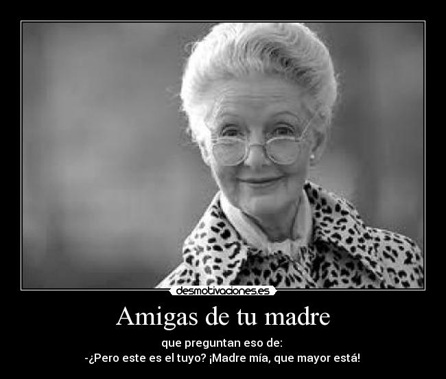 Amigas de tu madre - que preguntan eso de:
-¿Pero este es el tuyo? ¡Madre mía, que mayor está!