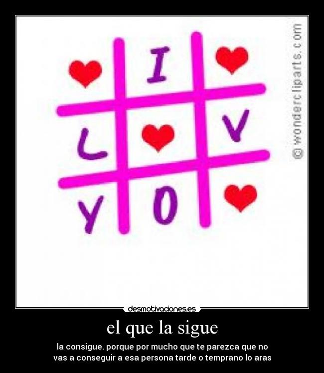el que la sigue - la consigue. porque por mucho que te parezca que no
vas a conseguir a esa persona tarde o temprano lo aras