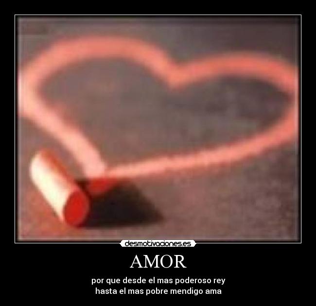 AMOR - por que desde el mas poderoso rey
hasta el mas pobre mendigo ama