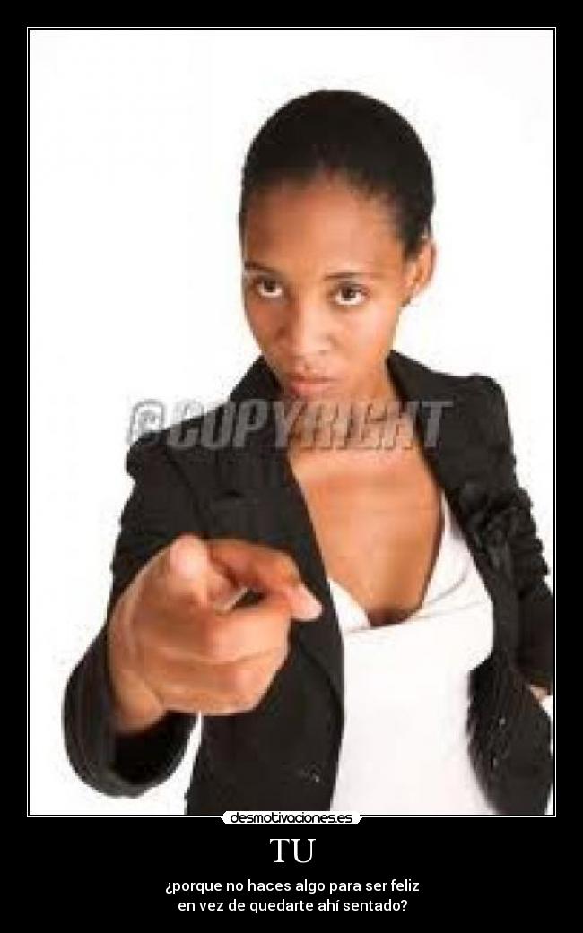 TU - ¿porque no haces algo para ser feliz
en vez de quedarte ahí sentado?