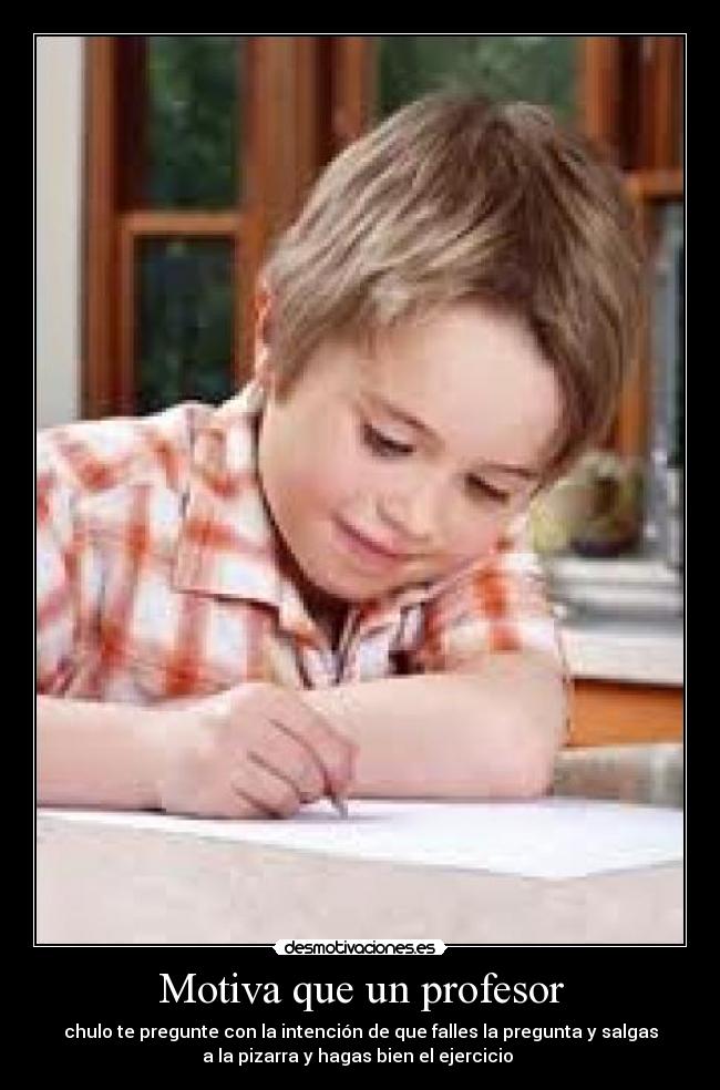 Motiva que un profesor - chulo te pregunte con la intención de que falles la pregunta y salgas
a la pizarra y hagas bien el ejercicio 