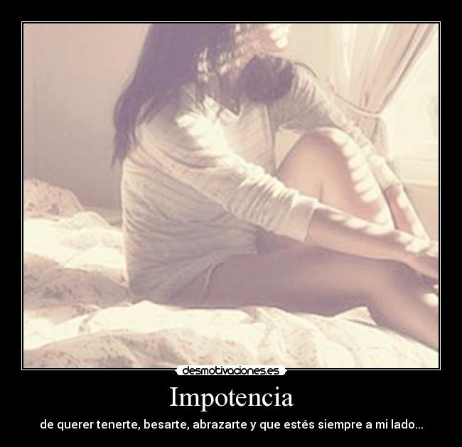 Impotencia - de querer tenerte, besarte, abrazarte y que estés siempre a mi lado...