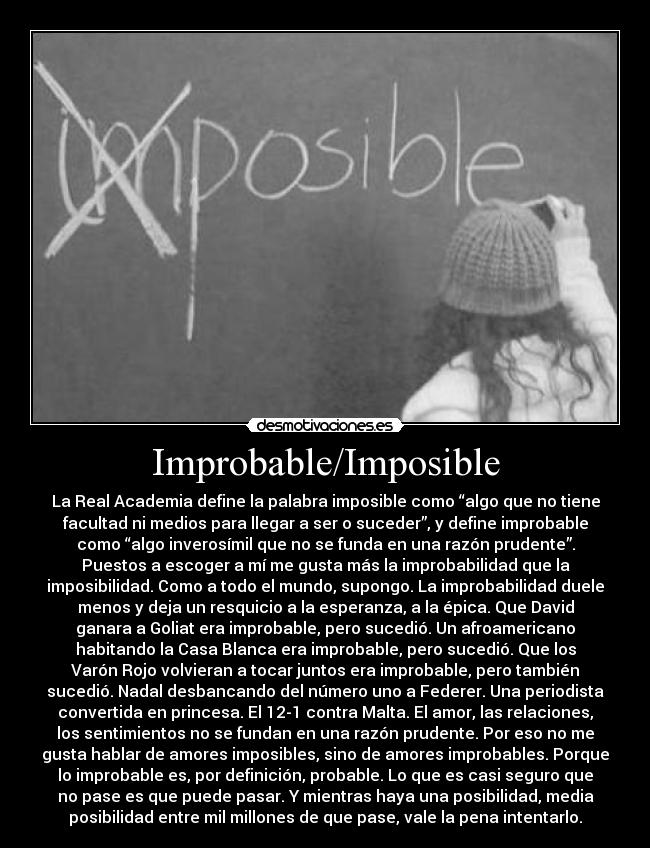 Improbable/Imposible - La Real Academia define la palabra imposible como “algo que no tiene
facultad ni medios para llegar a ser o suceder”, y define improbable
como “algo inverosímil que no se funda en una razón prudente”.
Puestos a escoger a mí me gusta más la improbabilidad que la
imposibilidad. Como a todo el mundo, supongo. La improbabilidad duele
menos y deja un resquicio a la esperanza, a la épica. Que David
ganara a Goliat era improbable, pero sucedió. Un afroamericano
habitando la Casa Blanca era improbable, pero sucedió. Que los
Varón Rojo volvieran a tocar juntos era improbable, pero también
sucedió. Nadal desbancando del número uno a Federer. Una periodista
convertida en princesa. El 12-1 contra Malta. El amor, las relaciones,
los sentimientos no se fundan en una razón prudente. Por eso no me
gusta hablar de amores imposibles, sino de amores improbables. Porque
lo improbable es, por definición, probable. Lo que es casi seguro que
no pase es que puede pasar. Y mientras haya una posibilidad, media
posibilidad entre mil millones de que pase, vale la pena intentarlo.