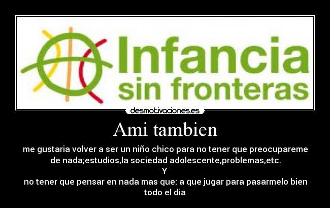 Ami tambien - me gustaria volver a ser un niño chico para no tener que preocupareme
de nada;estudios,la sociedad adolescente,problemas,etc.
Y
no tener que pensar en nada mas que: a que jugar para pasarmelo bien
todo el dia