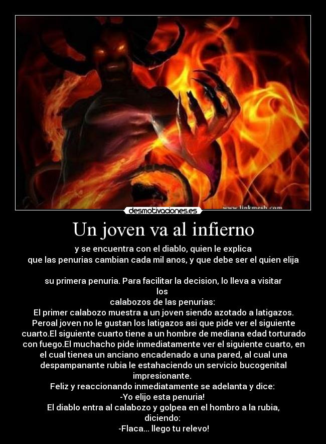 Un joven va al infierno - y se encuentra con el diablo, quien le explica
que las penurias cambian cada mil anos, y que debe ser el quien elija
su primera penuria. Para facilitar la decision, lo lleva a visitar
los
calabozos de las penurias:
El primer calabozo muestra a un joven siendo azotado a latigazos.
Peroal joven no le gustan los latigazos asi que pide ver el siguiente
cuarto.El siguiente cuarto tiene a un hombre de mediana edad torturado
con fuego.El muchacho pide inmediatamente ver el siguiente cuarto, en
el cual tienea un anciano encadenado a una pared, al cual una
despampanante rubia le estahaciendo un servicio bucogenital
impresionante.
Feliz y reaccionando inmediatamente se adelanta y dice:
-Yo elijo esta penuria!
El diablo entra al calabozo y golpea en el hombro a la rubia,
diciendo:
-Flaca... llego tu relevo!