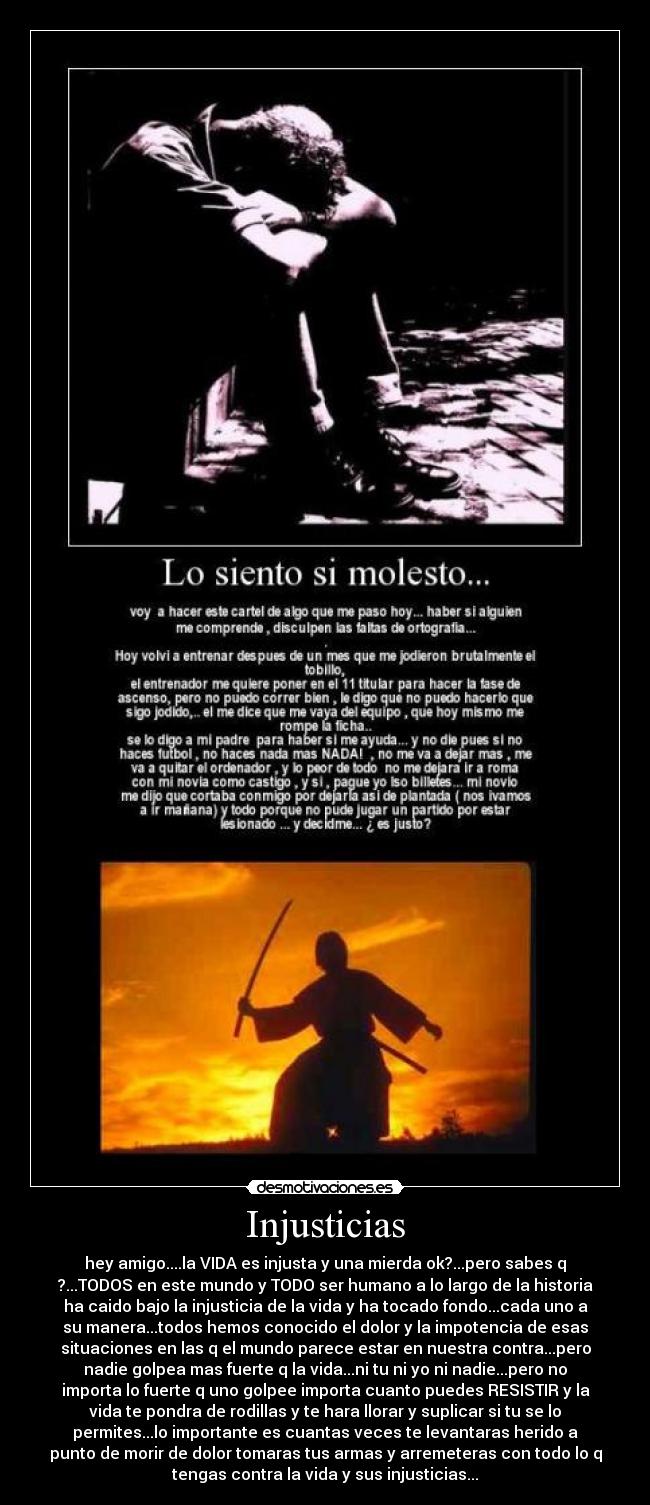 Injusticias - hey amigo....la VIDA es injusta y una mierda ok?...pero sabes q
?...TODOS en este mundo y TODO ser humano a lo largo de la historia
ha caido bajo la injusticia de la vida y ha tocado fondo...cada uno a
su manera...todos hemos conocido el dolor y la impotencia de esas
situaciones en las q el mundo parece estar en nuestra contra...pero
nadie golpea mas fuerte q la vida...ni tu ni yo ni nadie...pero no
importa lo fuerte q uno golpee importa cuanto puedes RESISTIR y la
vida te pondra de rodillas y te hara llorar y suplicar si tu se lo
permites...lo importante es cuantas veces te levantaras herido a
punto de morir de dolor tomaras tus armas y arremeteras con todo lo q
tengas contra la vida y sus injusticias...