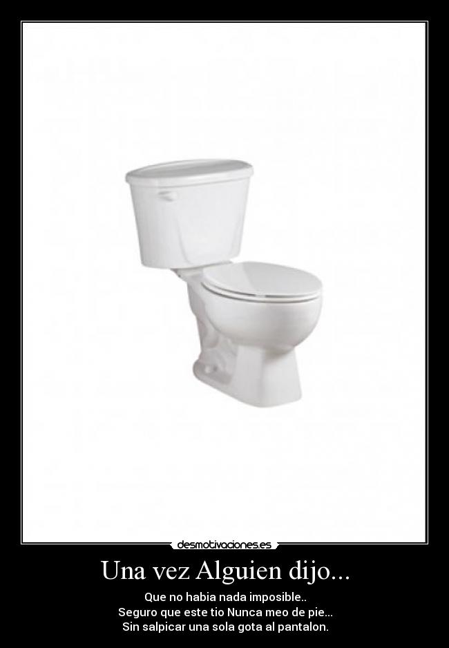 Una vez Alguien dijo... - Que no habia nada imposible..
Seguro que este tio Nunca meo de pie...
Sin salpicar una sola gota al pantalon.