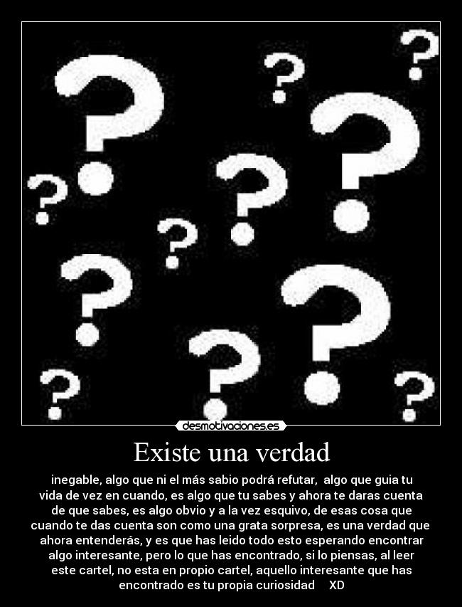 Existe una verdad - inegable, algo que ni el más sabio podrá refutar, algo que guia tu
vida de vez en cuando, es algo que tu sabes y ahora te daras cuenta
de que sabes, es algo obvio y a la vez esquivo, de esas cosa que
cuando te das cuenta son como una grata sorpresa, es una verdad que
ahora entenderás, y es que has leido todo esto esperando encontrar
algo interesante, pero lo que has encontrado, si lo piensas, al leer
este cartel, no esta en propio cartel, aquello interesante que has
encontrado es tu propia curiosidad XD