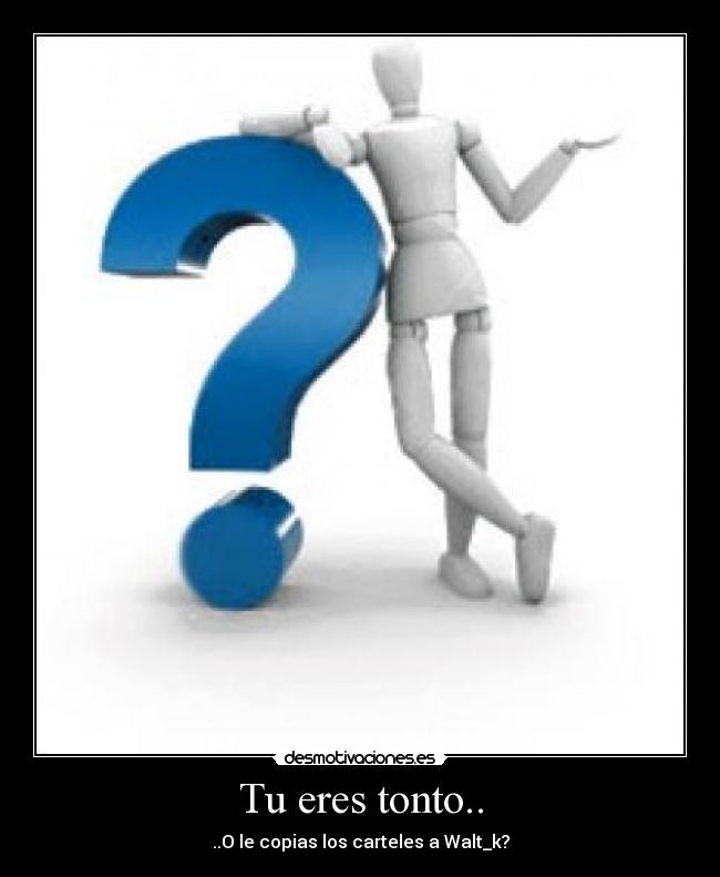 Tu eres tonto.. - ..O le copias los carteles a Walt_k?